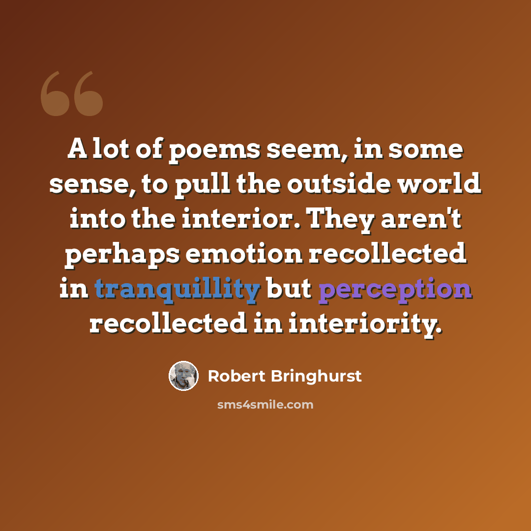 “A lot of poems seem, in some sense, to pull the outside world into the interior. They aren't perhaps emotion recollected in tranquillity but perception recollected in interiority.” quote by Robert Bringhurst
