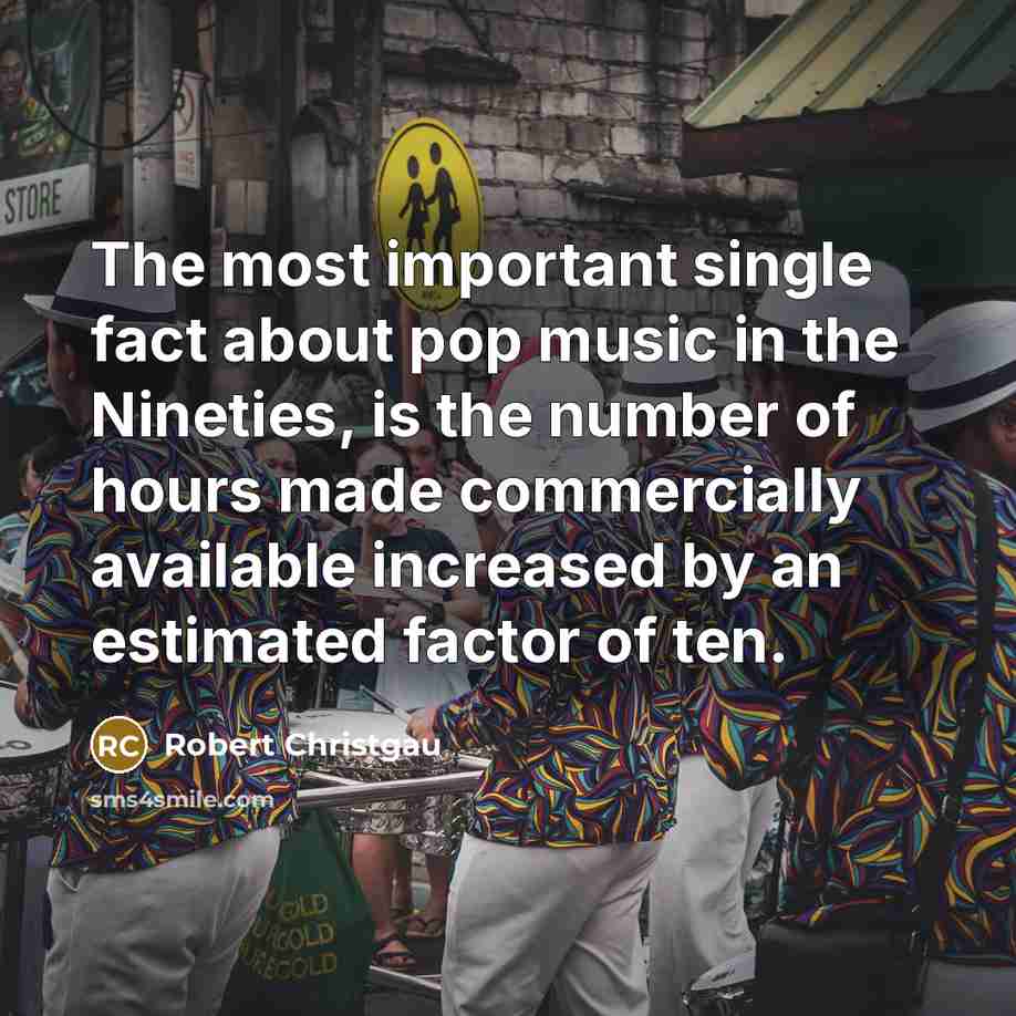 “The most important single fact about pop music in the Nineties, is the number of hours made commercially available increased by an estimated factor of ten.” quote by Robert Christgau
