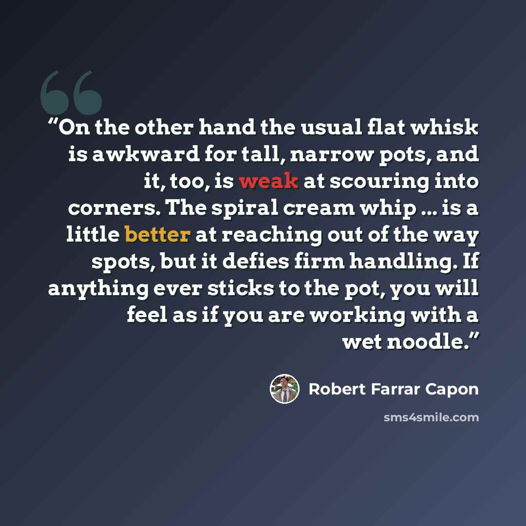 “On the other hand the usual flat whisk is awkward for tall, narrow pots, and it, too, is weak at scouring into corners. The spiral cream whip ... is a little better at reaching out of the way spots, but it defies firm handling. If anything ever sticks to the pot, you will feel as if you are…” quote by Robert Farrar Capon