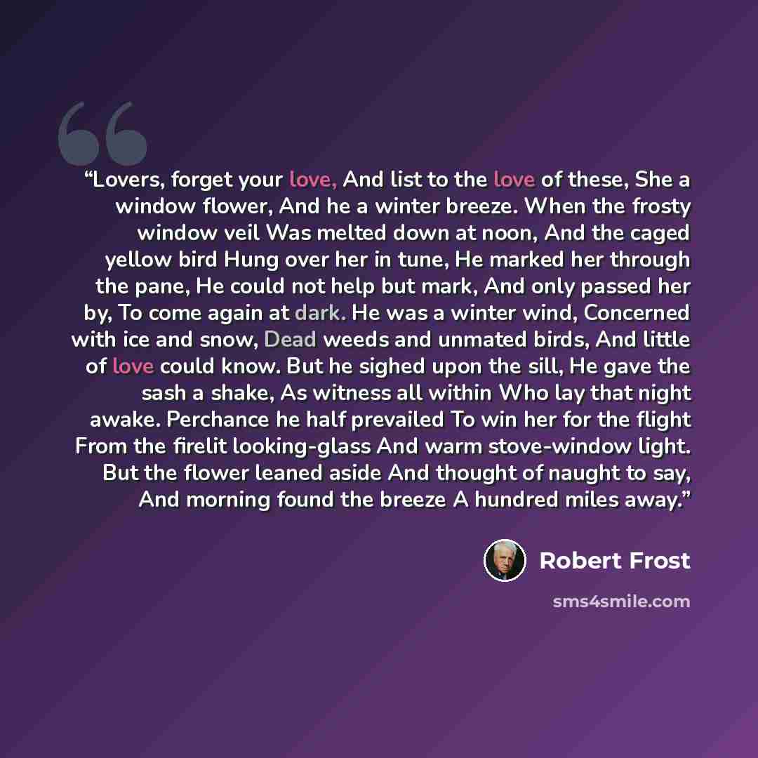 “Lovers, forget your love, And list to the love of these, She a window flower, And he a winter breeze. When the frosty window veil Was melted down at noon, And the caged yellow bird Hung over her in tune, He marked her through the pane, He could not help but mark, And only passed her by, To come…” quote by Robert Frost