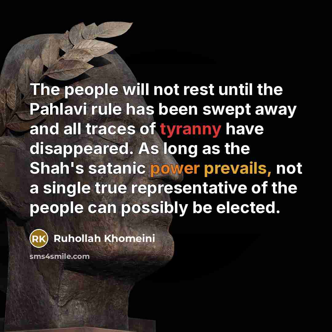 “The people will not rest until the Pahlavi rule has been swept away and all traces of tyranny have disappeared. As long as the Shah's satanic power prevails, not a single true representative of the people can possibly be elected.” quote by Ruhollah Khomeini