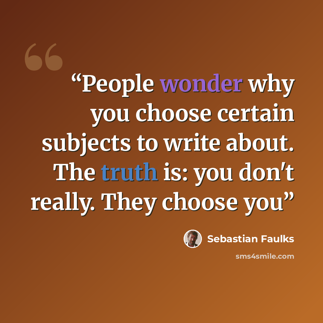 “People wonder why you choose certain subjects to write about. The truth is: you don't really. They choose you” quote by Sebastian Faulks