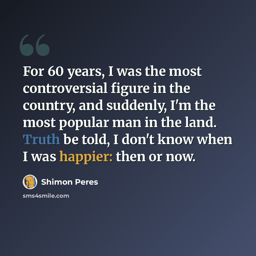 “For 60 years, I was the most controversial figure in the country, and suddenly, I'm the most popular man in the land. Truth be told, I don't know when I was happier: then or now.” quote by Shimon Peres