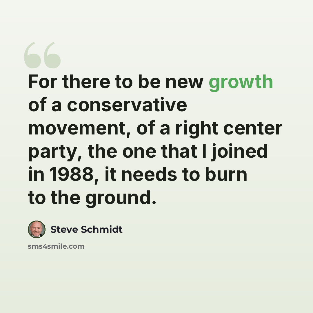 “For there to be new growth of a conservative movement, of a right center party, the one that I joined in 1988, it needs to burn to the ground.” quote by Steve Schmidt