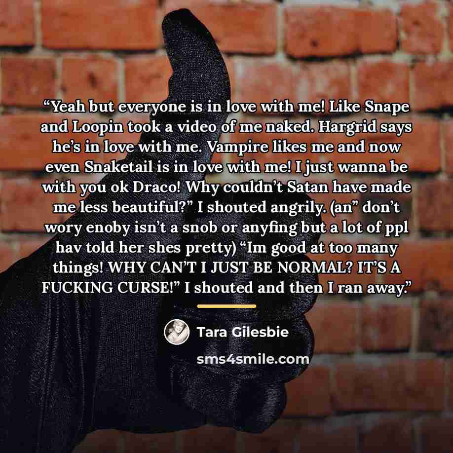 “Yeah but everyone is in love with me! Like Snape and Loopin took a video of me naked. Hargrid says he’s in love with me. Vampire likes me and now even Snaketail is in love with me! I just wanna be with you ok Draco! Why couldn’t Satan have made me less beautiful?” I shouted angrily. (an” don’t…” quote by Tara Gilesbie