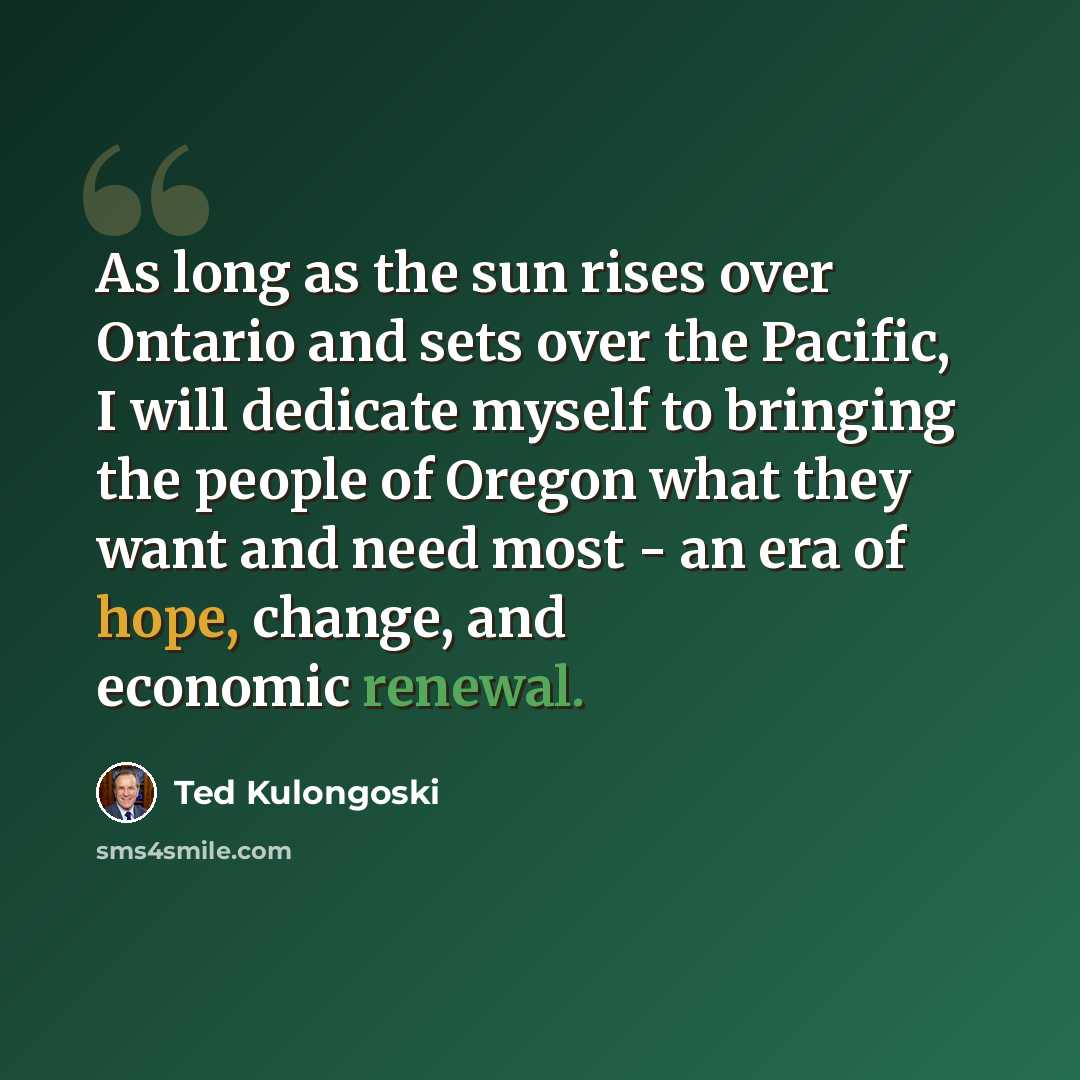 “As long as the sun rises over Ontario and sets over the Pacific, I will dedicate myself to bringing the people of Oregon what they want and need most - an era of hope, change, and economic renewal.” quote by Ted Kulongoski