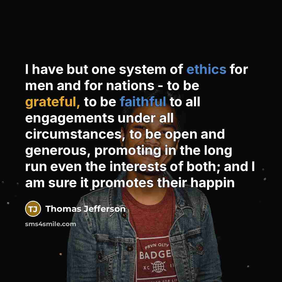“I have but one system of ethics for men and for nations - to be grateful, to be faithful to all engagements under all circumstances, to be open and generous, promoting in the long run even the interests of both; and I am sure it promotes their happin” quote by Thomas Jefferson