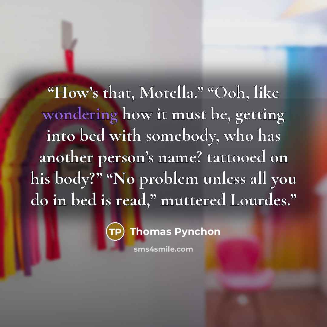 “How’s that, Motella.” “Ooh, like wondering how it must be, getting into bed with somebody, who has another person’s name? tattooed on his body?” “No problem unless all you do in bed is read,” muttered Lourdes.” quote by Thomas Pynchon