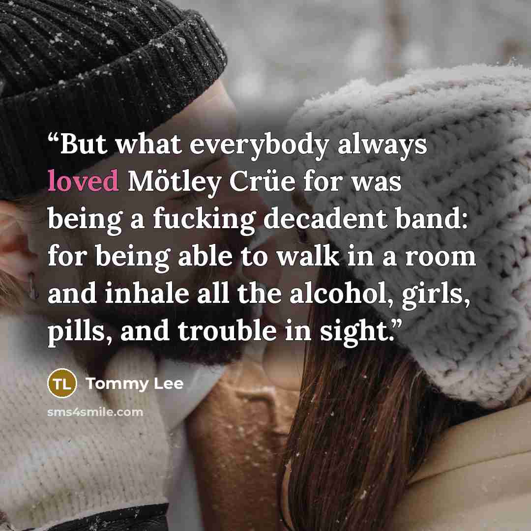 “But what everybody always loved Mötley Crüe for was being a fucking decadent band: for being able to walk in a room and inhale all the alcohol, girls, pills, and trouble in sight.” quote by Tommy Lee