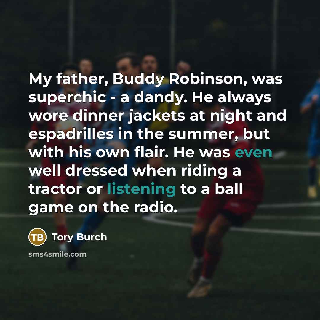 “My father, Buddy Robinson, was superchic - a dandy. He always wore dinner jackets at night and espadrilles in the summer, but with his own flair. He was even well dressed when riding a tractor or listening to a ball game on the radio.” quote by Tory Burch
