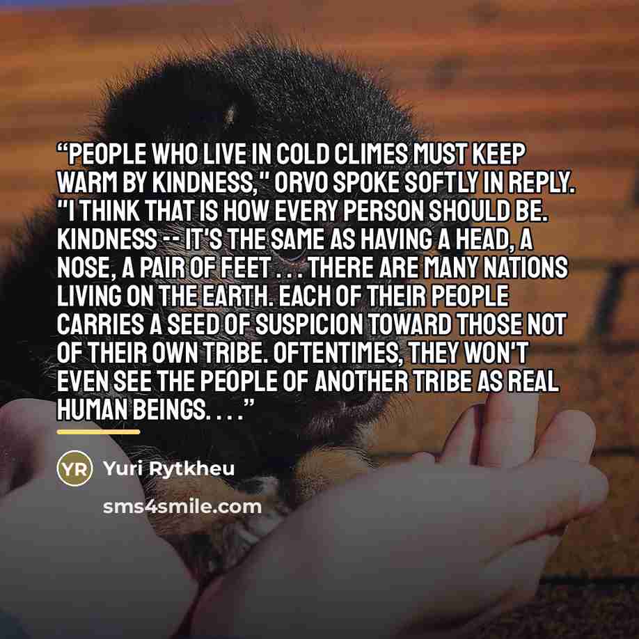 “People who live in cold climes must keep warm by kindness," Orvo spoke softly in reply. "I think that is how every person should be. Kindness -- it's the same as having a head, a nose, a pair of feet . . . There are many nations living on the earth. Each of their people carries a seed of suspicion…” quote by Yuri Rytkheu