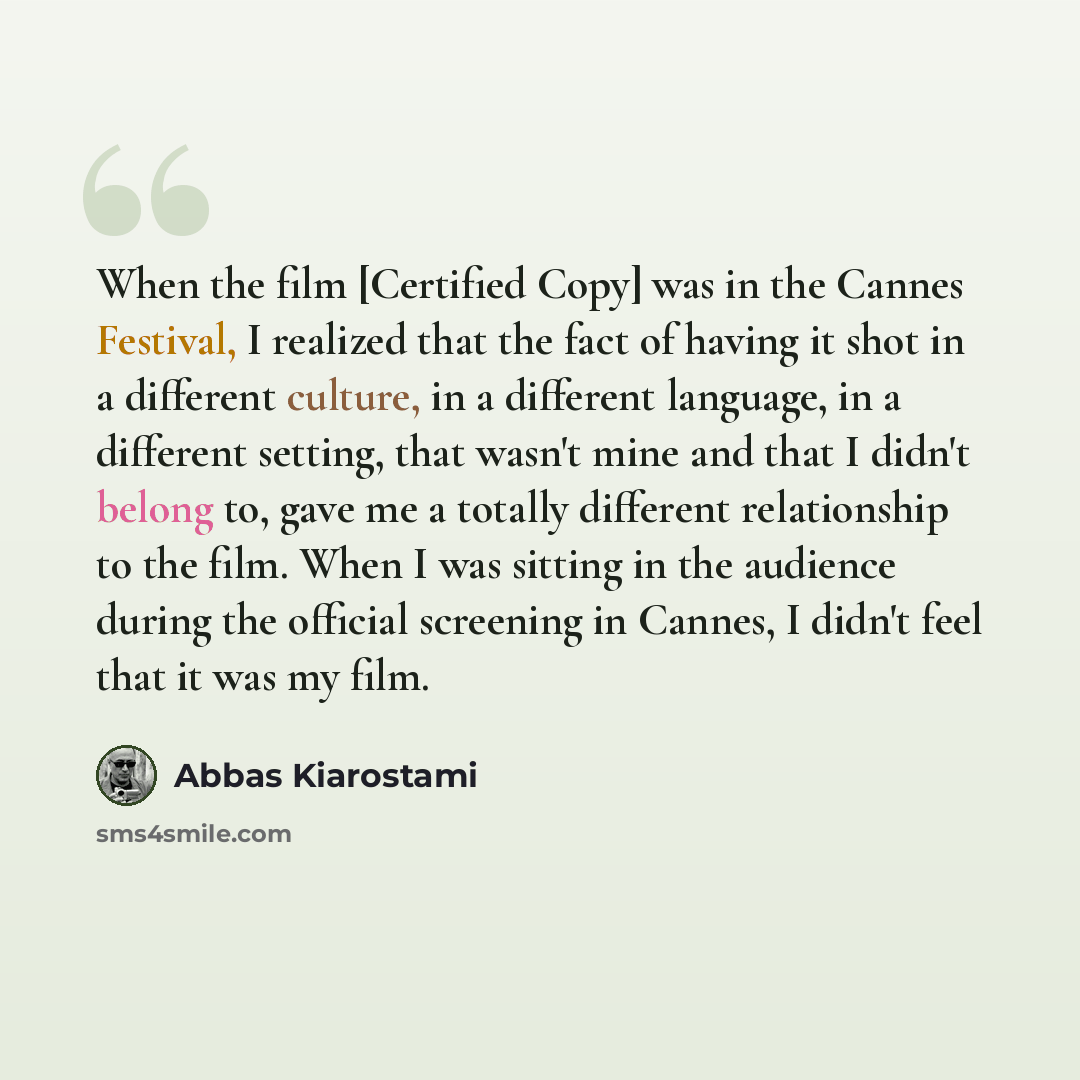 “When the film [Certified Copy] was in the Cannes Festival, I realized that the fact of having it shot in a different culture, in a different language, in a different setting, that wasn't mine and that I didn't belong to, gave me a totally different relationship to the film. When I was sitting in…” quote by Abbas Kiarostami