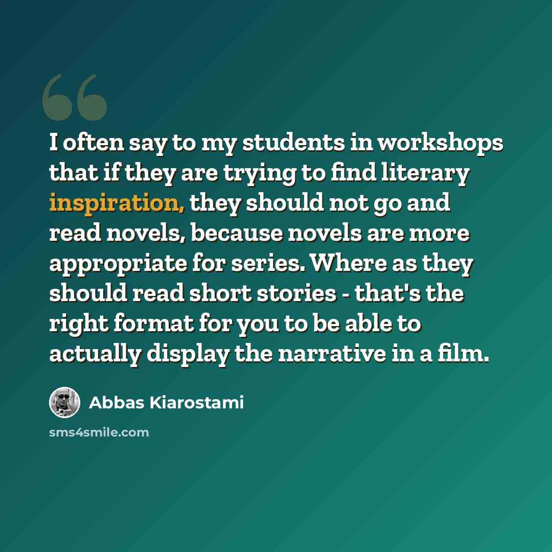 “I often say to my students in workshops that if they are trying to find literary inspiration, they should not go and read novels, because novels are more appropriate for series. Where as they should read short stories - that's the right format for you to be able to actually display the narrative…” quote by Abbas Kiarostami