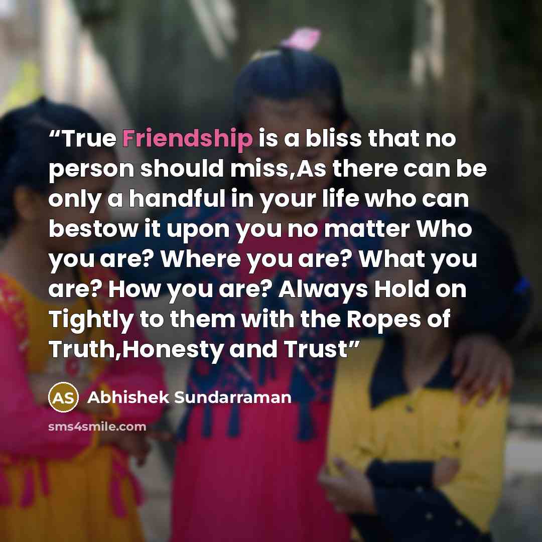 “True Friendship is a bliss that no person should miss,As there can be only a handful in your life who can bestow it upon you no matter Who you are? Where you are? What you are? How you are? Always Hold on Tightly to them with the Ropes of Truth,Honesty and Trust” quote by Abhishek Sundarraman