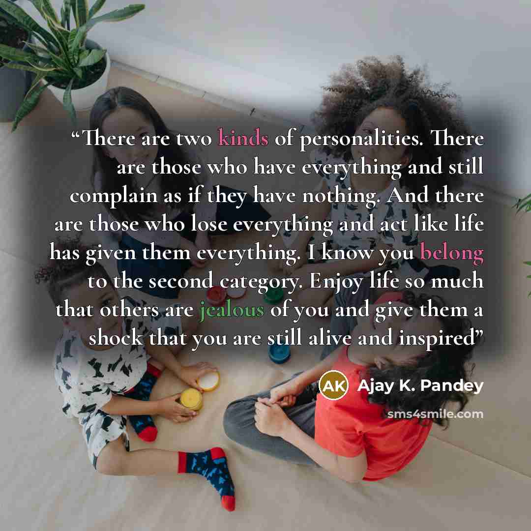 “There are two kinds of personalities. There are those who have everything and still complain as if they have nothing. And there are those who lose everything and act like life has given them everything. I know you belong to the second category. Enjoy life so much that others are jealous of you and…” quote by Ajay K. Pandey