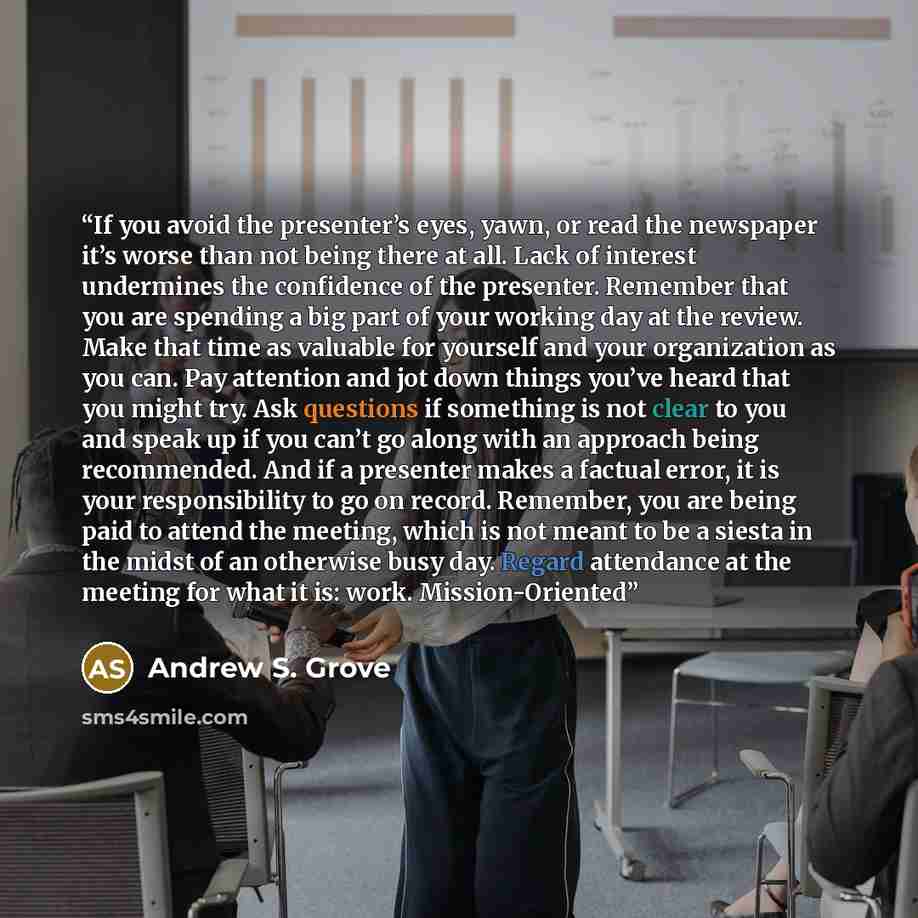 “If you avoid the presenter’s eyes, yawn, or read the newspaper it’s worse than not being there at all. Lack of interest undermines the confidence of the presenter. Remember that you are spending a big part of your working day at the review. Make that time as valuable for yourself and your…” quote by Andrew S. Grove