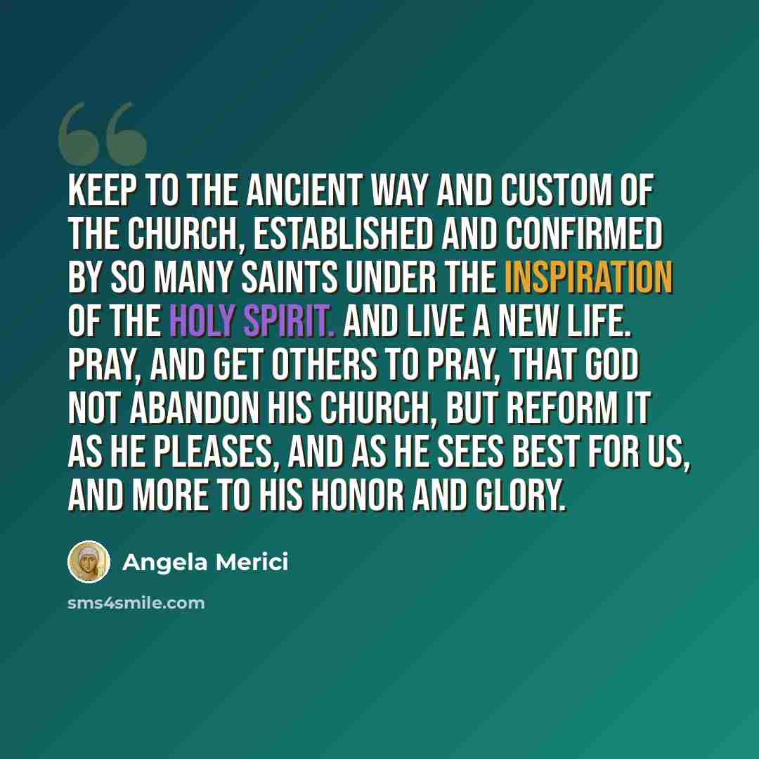 “Keep to the ancient way and custom of the Church, established and confirmed by so many Saints under the inspiration of the Holy Spirit. And live a new life. Pray, and get others to pray, that God not abandon His Church, but reform it as He pleases, and as He sees best for us, and more to His honor…” quote by Angela Merici