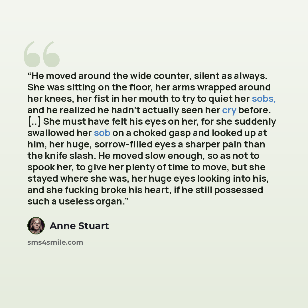 “He moved around the wide counter, silent as always. She was sitting on the floor, her arms wrapped around her knees, her fist in her mouth to try to quiet her sobs, and he realized he hadn’t actually seen her cry before. [..] She must have felt his eyes on her, for she suddenly swallowed her sob…” quote by Anne Stuart