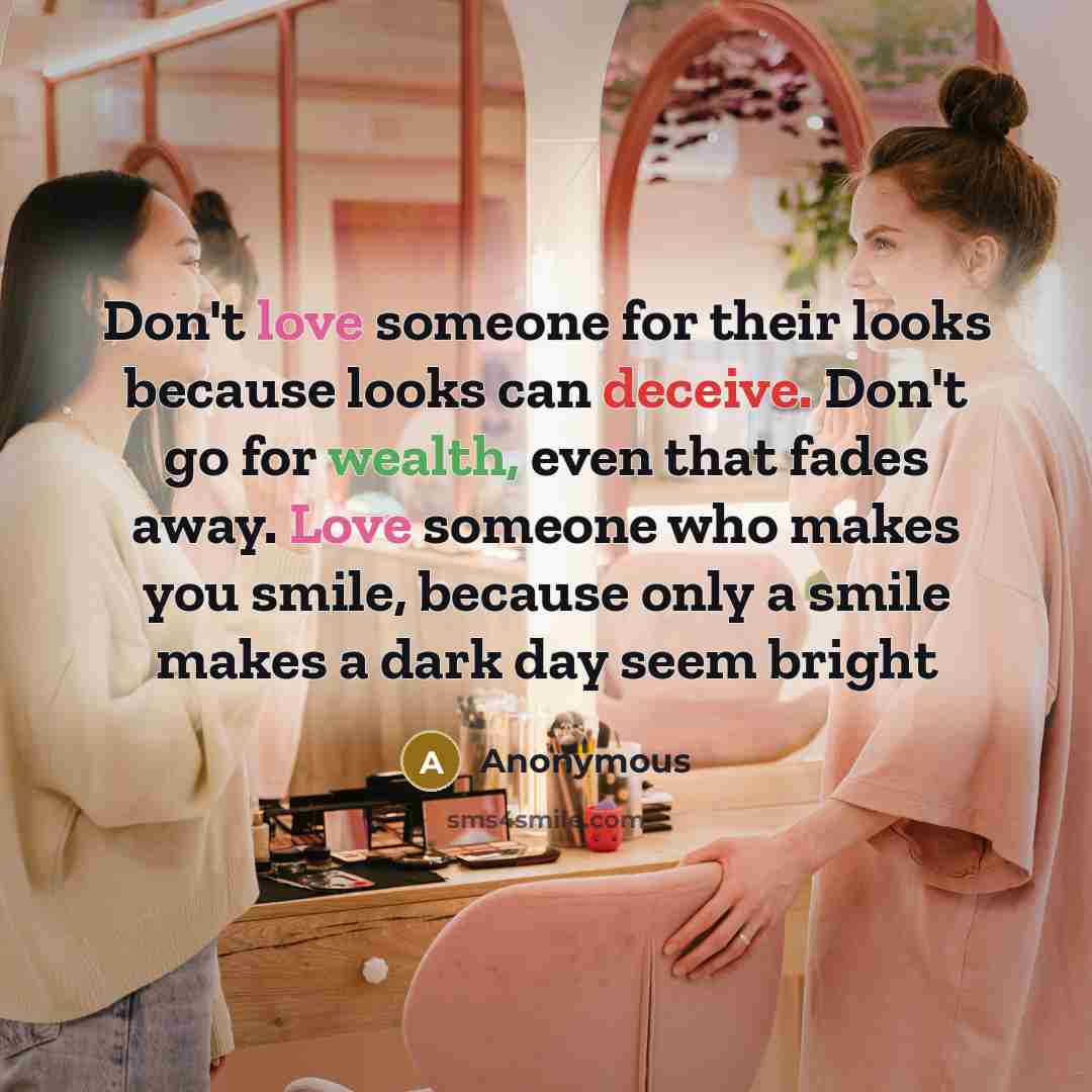“Don't love someone for their looks because looks can deceive. Don't go for wealth, even that fades away. Love someone who makes you smile, because only a smile makes a dark day seem bright” quote by Anonymous