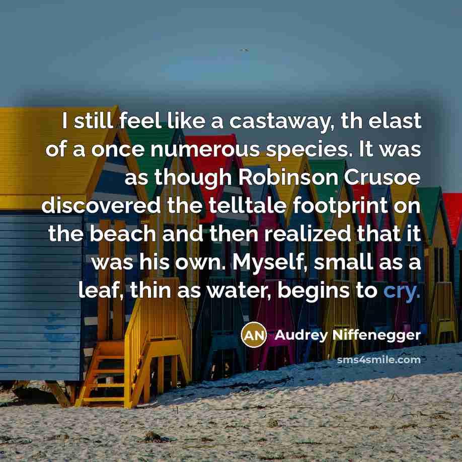 “I still feel like a castaway, th elast of a once numerous species. It was as though Robinson Crusoe discovered the telltale footprint on the beach and then realized that it was his own. Myself, small as a leaf, thin as water, begins to cry.” quote by Audrey Niffenegger