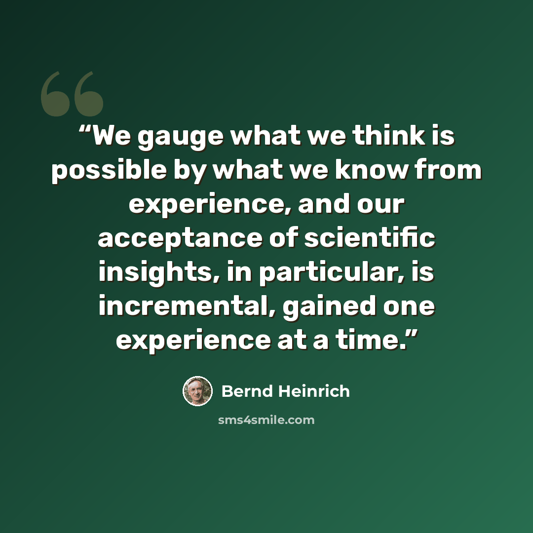 “We gauge what we think is possible by what we know from experience, and our acceptance of scientific insights, in particular, is incremental, gained one experience at a time.” quote by Bernd Heinrich