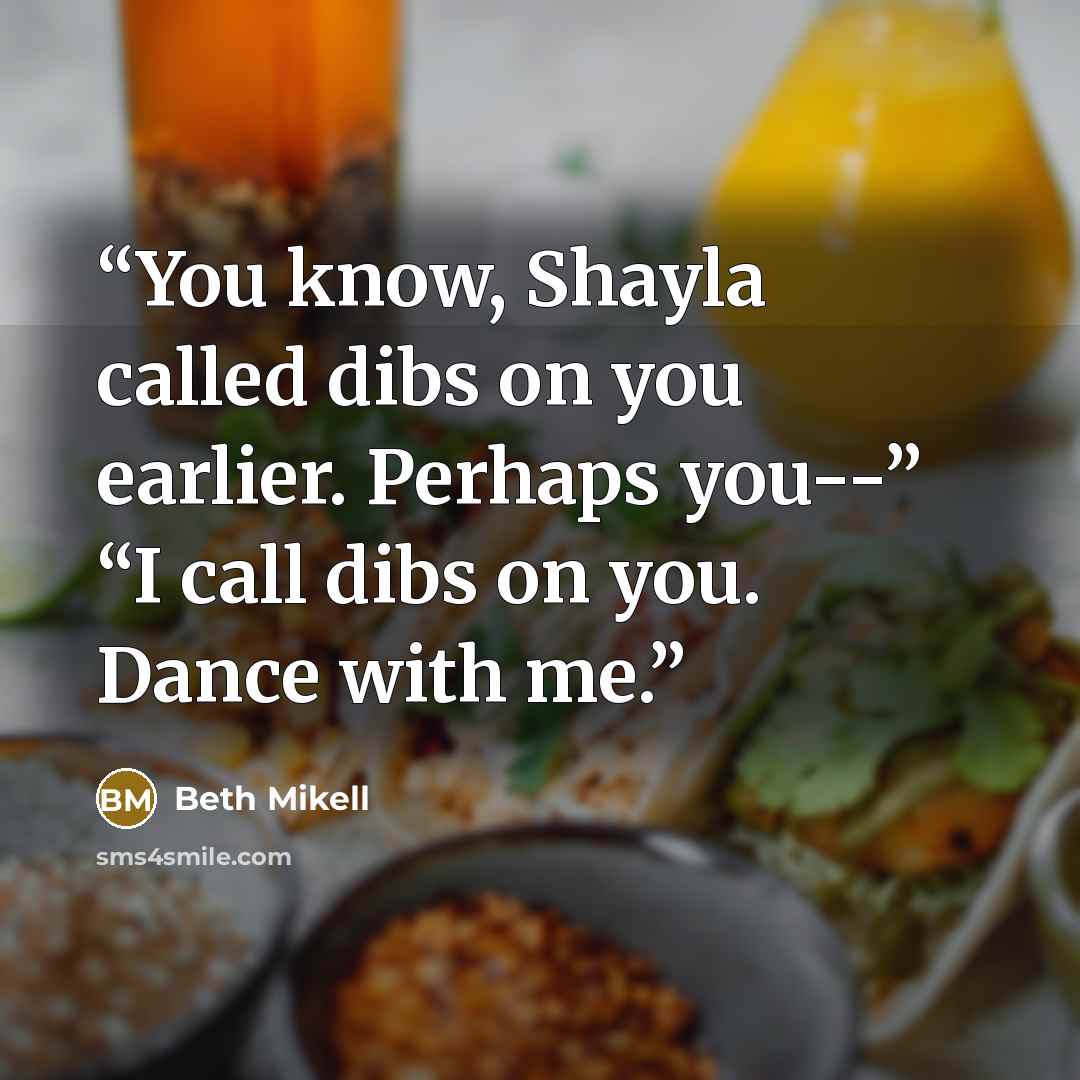 “You know, Shayla called dibs on you earlier. Perhaps you--” “I call dibs on you. Dance with me.” quote by Beth Mikell