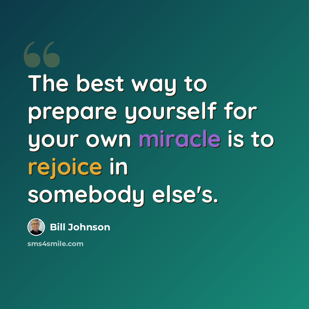 “The best way to prepare yourself for your own miracle is to rejoice in somebody else's.” quote by Bill Johnson