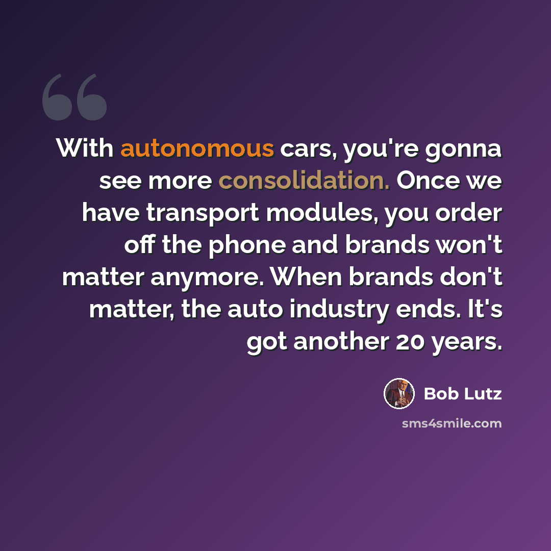 “With autonomous cars, you're gonna see more consolidation. Once we have transport modules, you order off the phone and brands won't matter anymore. When brands don't matter, the auto industry ends. It's got another 20 years.” quote by Bob Lutz