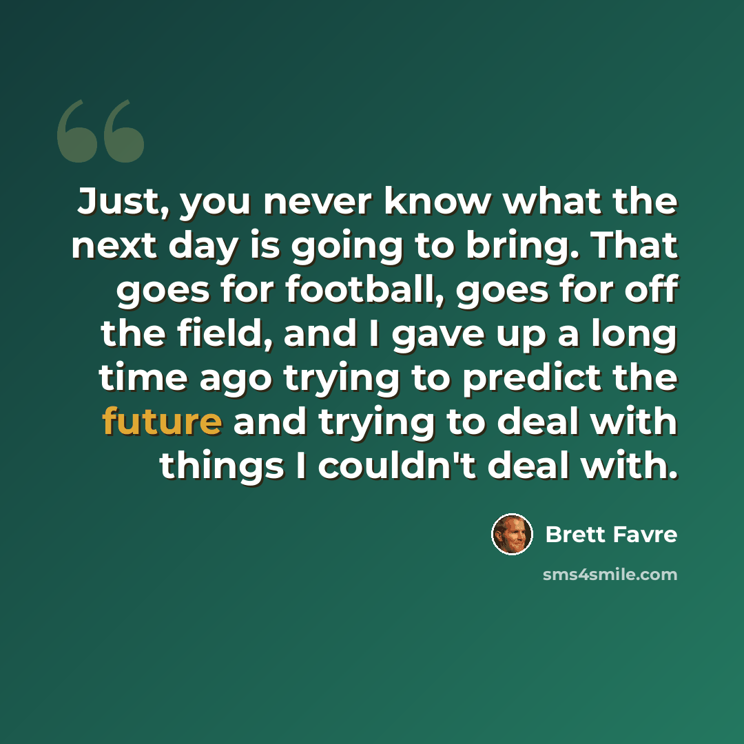“Just, you never know what the next day is going to bring. That goes for football, goes for off the field, and I gave up a long time ago trying to predict the future and trying to deal with things I couldn't deal with.” quote by Brett Favre