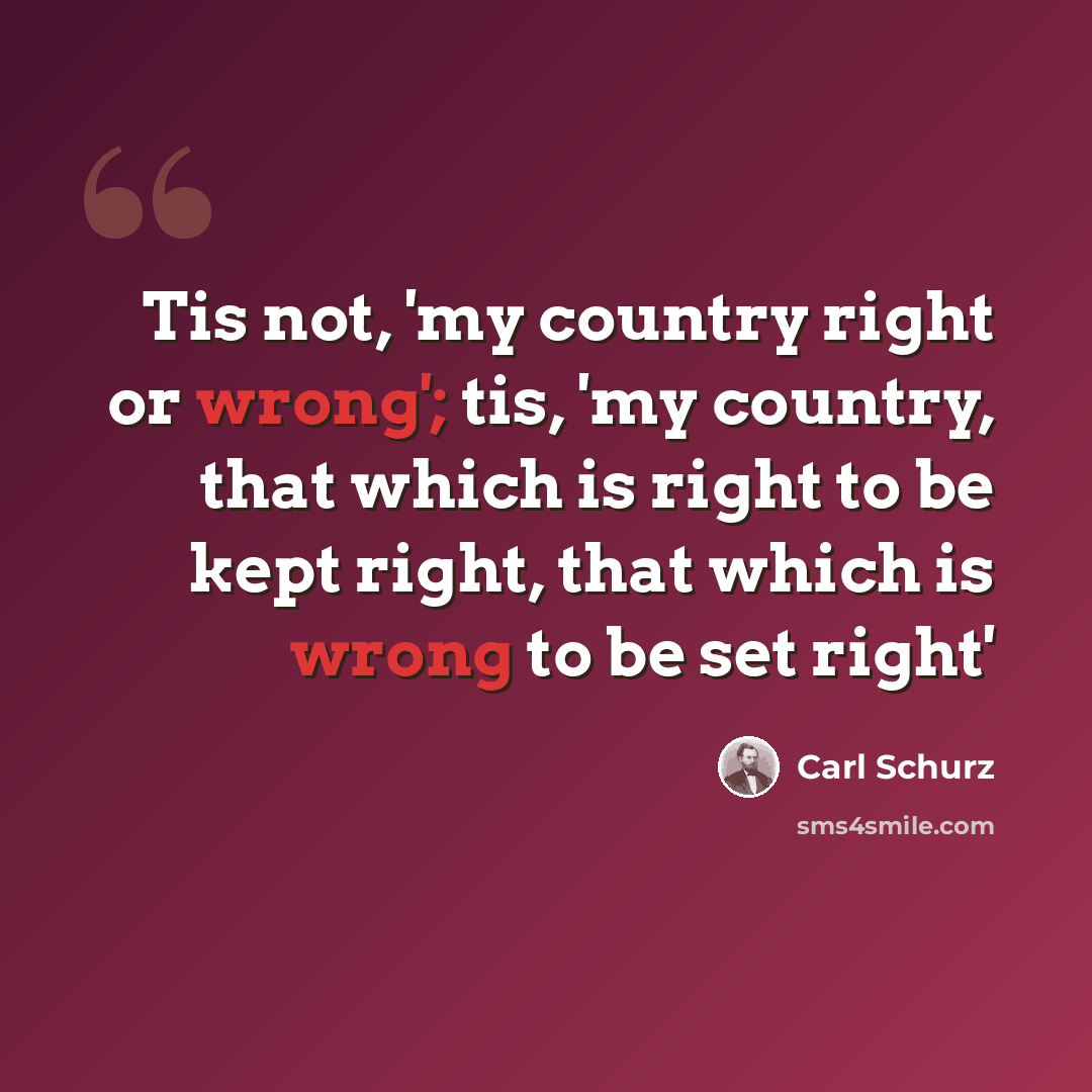 “Tis not, 'my country right or wrong'; tis, 'my country, that which is right to be kept right, that which is wrong to be set right'” quote by Carl Schurz