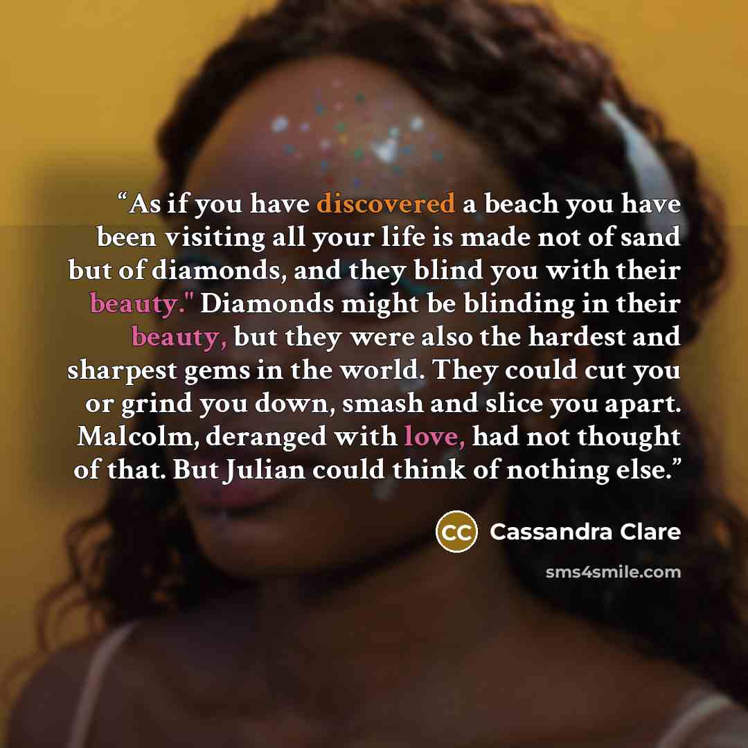 “As if you have discovered a beach you have been visiting all your life is made not of sand but of diamonds, and they blind you with their beauty." Diamonds might be blinding in their beauty, but they were also the hardest and sharpest gems in the world. They could cut you or grind you down, smash…” quote by Cassandra Clare
