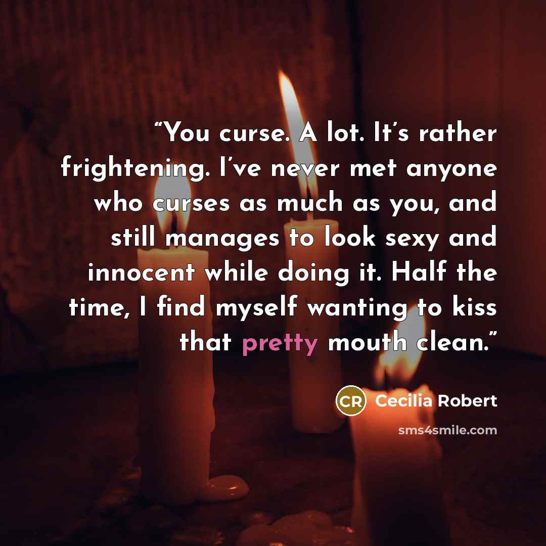 “You curse. A lot. It’s rather frightening. I’ve never met anyone who curses as much as you, and still manages to look sexy and innocent while doing it. Half the time, I find myself wanting to kiss that pretty mouth clean.” quote by Cecilia Robert
