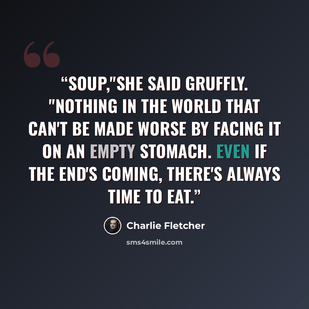 “Soup,"she said gruffly. "Nothing in the world that can't be made worse by facing it on an empty stomach. Even if the end's coming, there's always time to eat.” quote by charlie fletcher