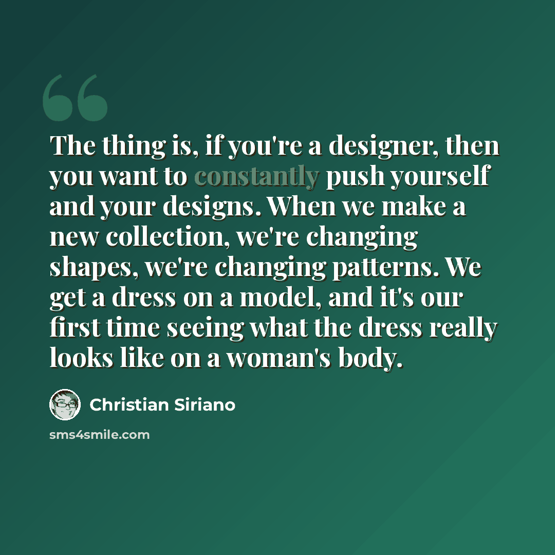“The thing is, if you're a designer, then you want to constantly push yourself and your designs. When we make a new collection, we're changing shapes, we're changing patterns. We get a dress on a model, and it's our first time seeing what the dress really looks like on a woman's body.” quote by Christian Siriano