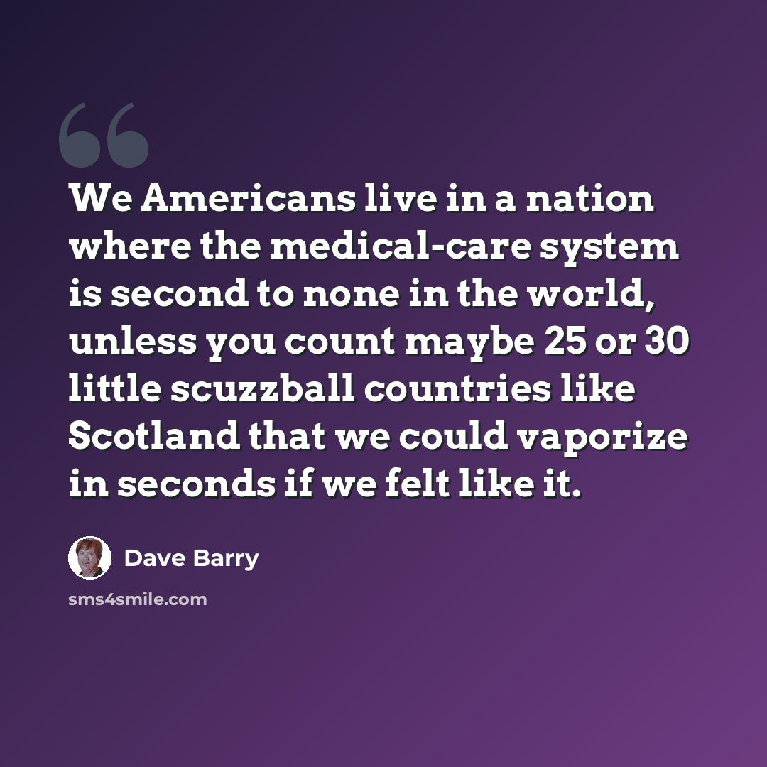 “We Americans live in a nation where the medical-care system is second to none in the world, unless you count maybe 25 or 30 little scuzzball countries like Scotland that we could vaporize in seconds if we felt like it.” quote by Dave Barry