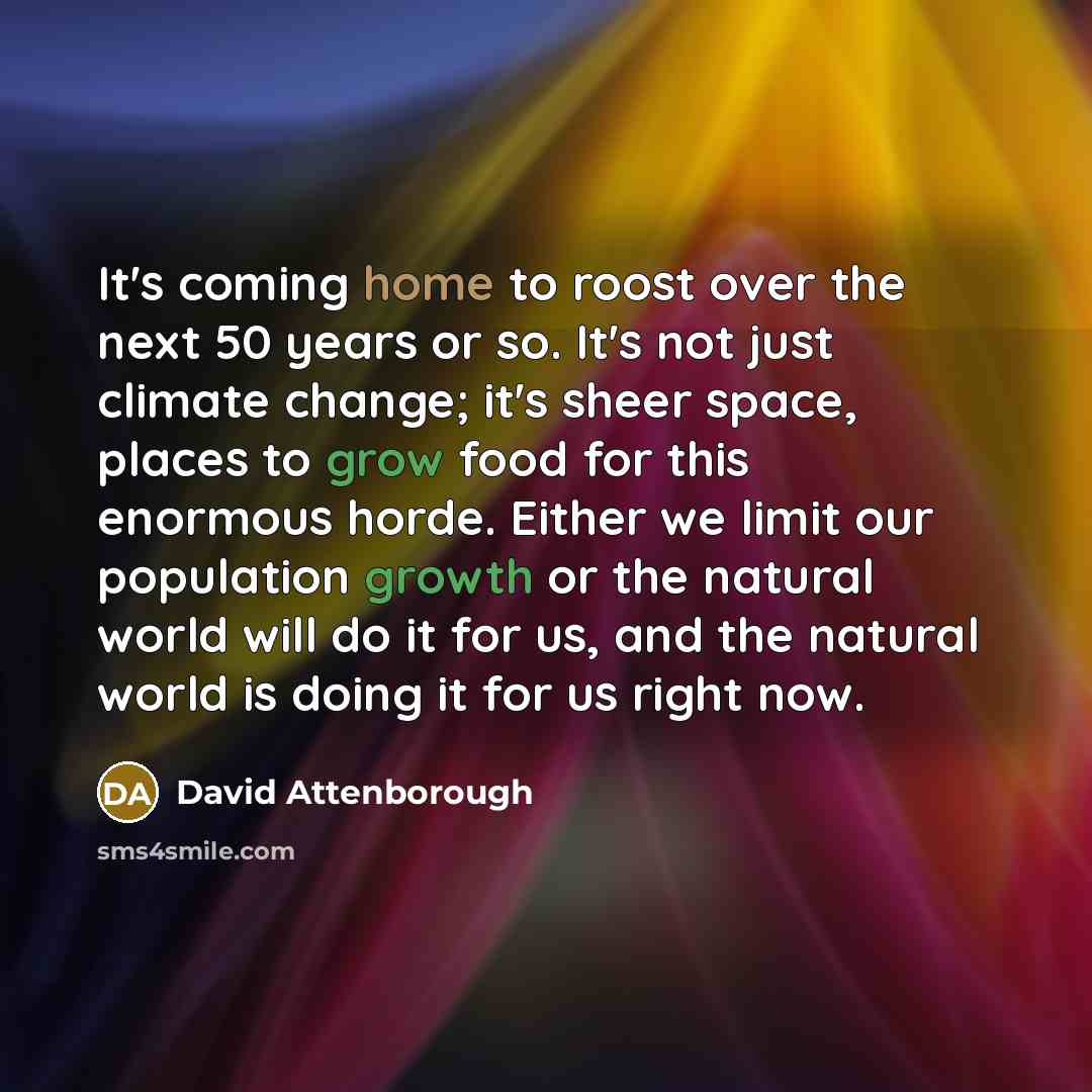 “It's coming home to roost over the next 50 years or so. It's not just climate change; it's sheer space, places to grow food for this enormous horde. Either we limit our population growth or the natural world will do it for us, and the natural world is doing it for us right now.” quote by David Attenborough