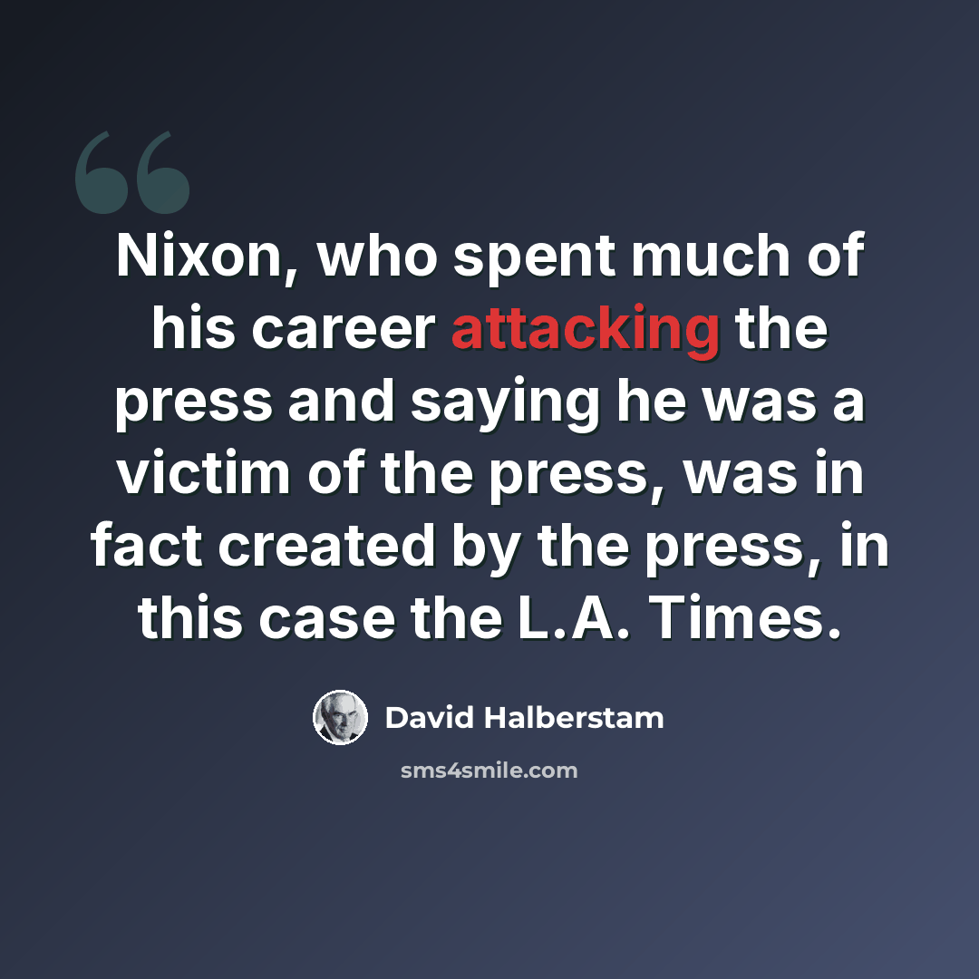 “Nixon, who spent much of his career attacking the press and saying he was a victim of the press, was in fact created by the press, in this case the L.A. Times.” quote by David Halberstam