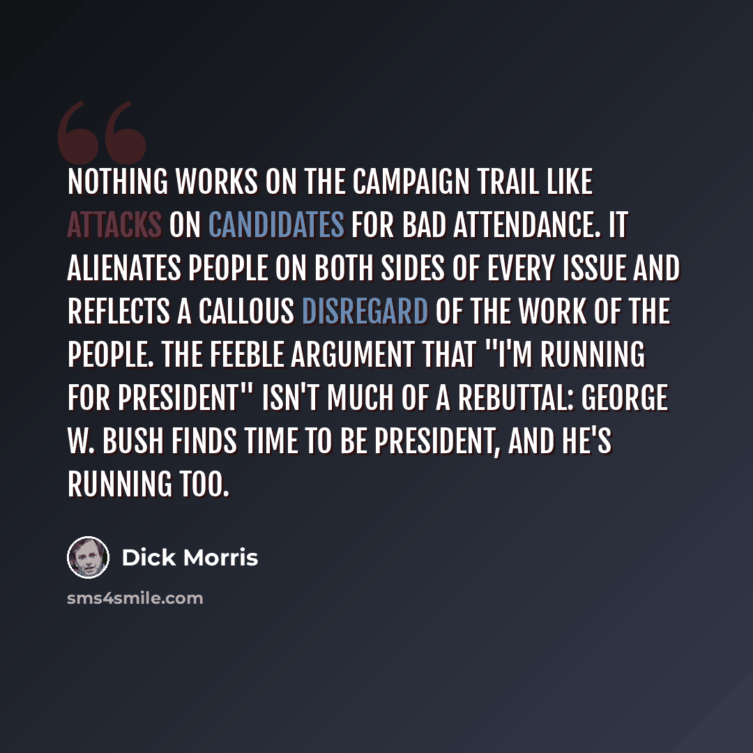 “Nothing works on the campaign trail like attacks on candidates for bad attendance. It alienates people on both sides of every issue and reflects a callous disregard of the work of the people. The feeble argument that "I'm running for president" isn't much of a rebuttal: George W. Bush finds time…” quote by Dick Morris
