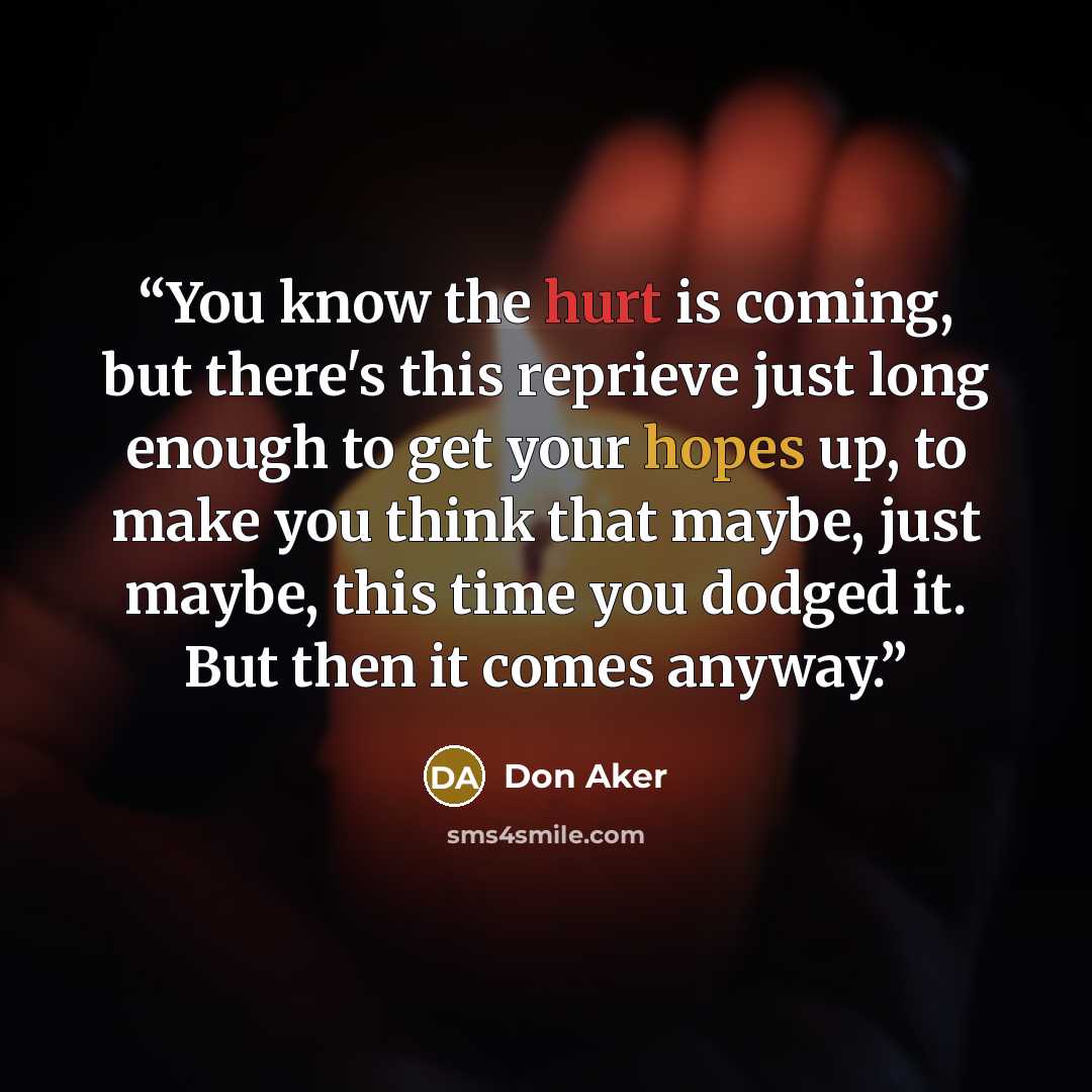 “You know the hurt is coming, but there's this reprieve just long enough to get your hopes up, to make you think that maybe, just maybe, this time you dodged it. But then it comes anyway.” quote by Don Aker