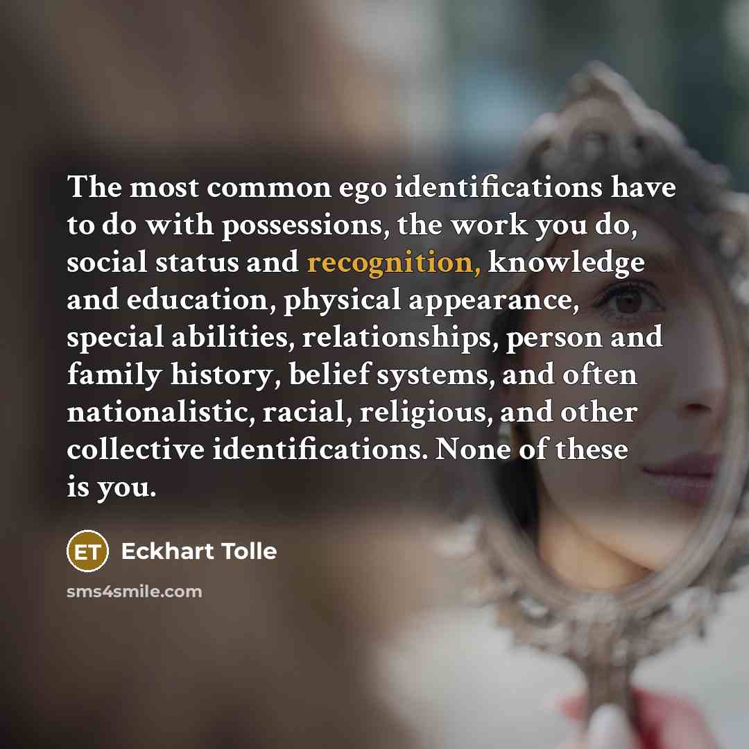 “The most common ego identifications have to do with possessions, the work you do, social status and recognition, knowledge and education, physical appearance, special abilities, relationships, person and family history, belief systems, and often nationalistic, racial, religious, and other…” quote by Eckhart Tolle