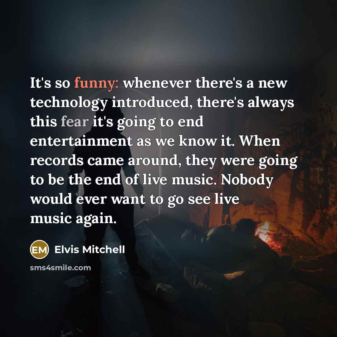 “It's so funny: whenever there's a new technology introduced, there's always this fear it's going to end entertainment as we know it. When records came around, they were going to be the end of live music. Nobody would ever want to go see live music again.” quote by Elvis Mitchell