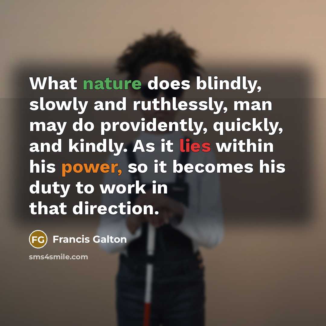“What nature does blindly, slowly and ruthlessly, man may do providently, quickly, and kindly. As it lies within his power, so it becomes his duty to work in that direction.” quote by Francis Galton