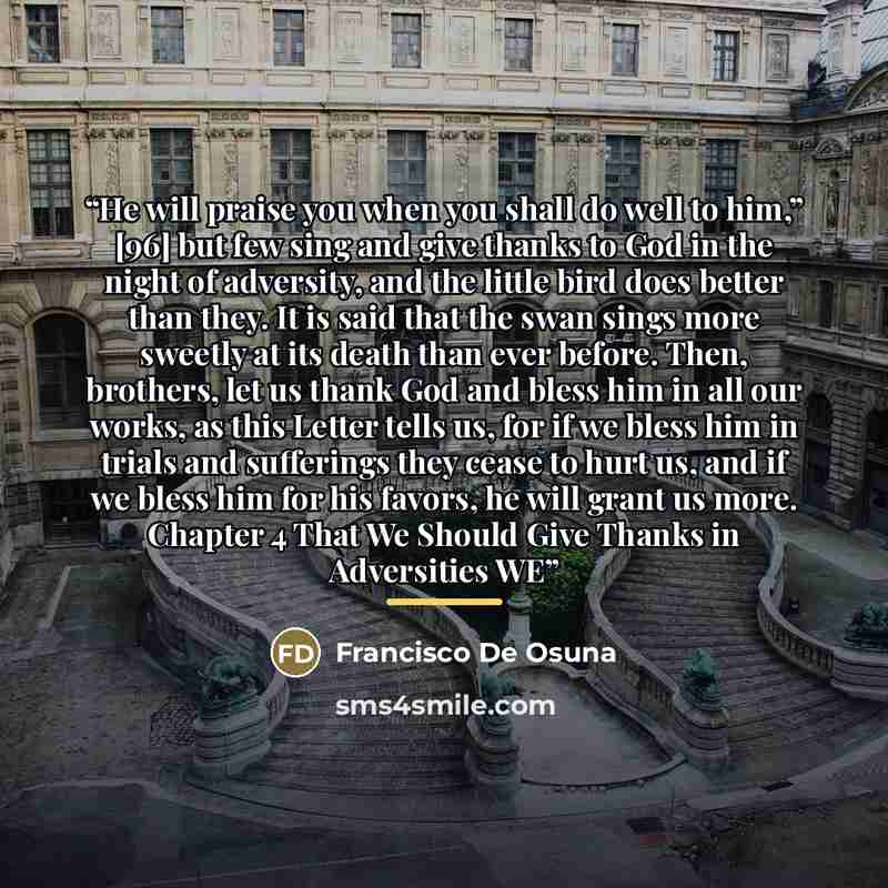 “He will praise you when you shall do well to him,” [96] but few sing and give thanks to God in the night of adversity, and the little bird does better than they. It is said that the swan sings more sweetly at its death than ever before. Then, brothers, let us thank God and bless him in all our…” quote by Francisco De Osuna