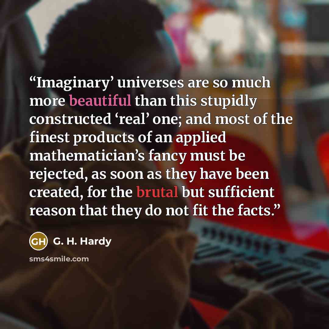 “Imaginary’ universes are so much more beautiful than this stupidly constructed ‘real’ one; and most of the finest products of an applied mathematician’s fancy must be rejected, as soon as they have been created, for the brutal but sufficient reason that they do not fit the facts.” quote by G. H. Hardy
