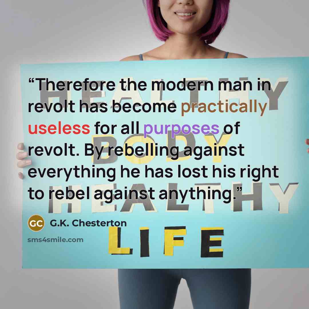 “Therefore the modern man in revolt has become practically useless for all purposes of revolt. By rebelling against everything he has lost his right to rebel against anything.” quote by G.K. Chesterton