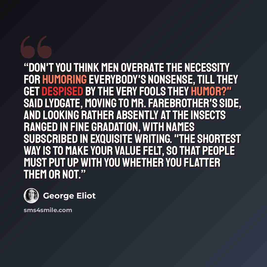 “Don't you think men overrate the necessity for humoring everybody's nonsense, till they get despised by the very fools they humor?" said Lydgate, moving to Mr. Farebrother's side, and looking rather absently at the insects ranged in fine gradation, with names subscribed in exquisite writing. "The…” quote by George Eliot