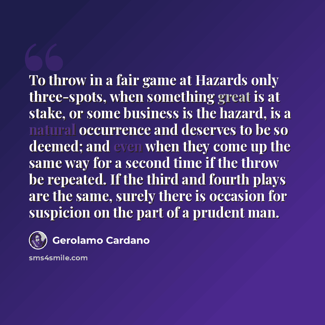 “To throw in a fair game at Hazards only three-spots, when something great is at stake, or some business is the hazard, is a natural occurrence and deserves to be so deemed; and even when they come up the same way for a second time if the throw be repeated. If the third and fourth plays are the…” quote by Gerolamo Cardano