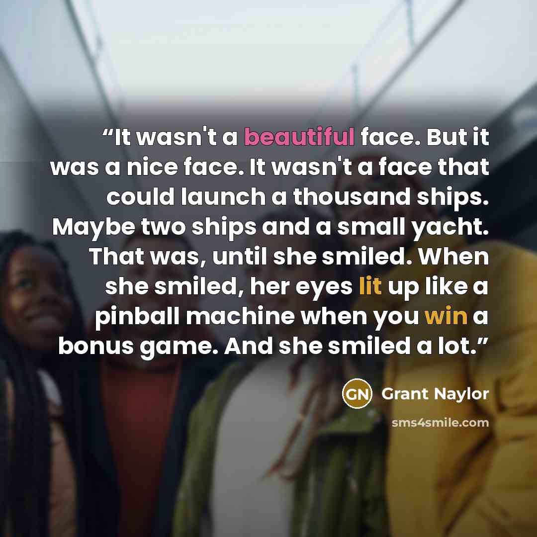 “It wasn't a beautiful face. But it was a nice face. It wasn't a face that could launch a thousand ships. Maybe two ships and a small yacht. That was, until she smiled. When she smiled, her eyes lit up like a pinball machine when you win a bonus game. And she smiled a lot.” quote by Grant Naylor