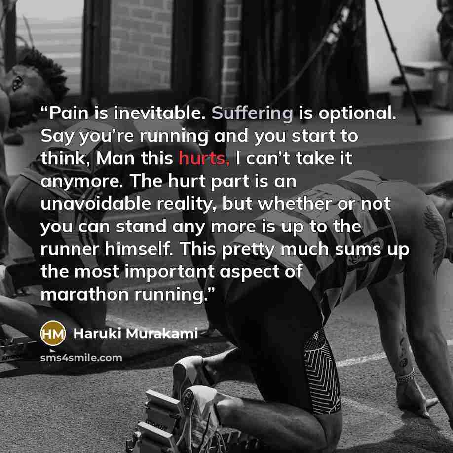 “Pain is inevitable. Suffering is optional. Say you’re running and you start to think, Man this hurts, I can’t take it anymore. The hurt part is an unavoidable reality, but whether or not you can stand any more is up to the runner himself. This pretty much sums up the most important aspect of…” quote by Haruki Murakami