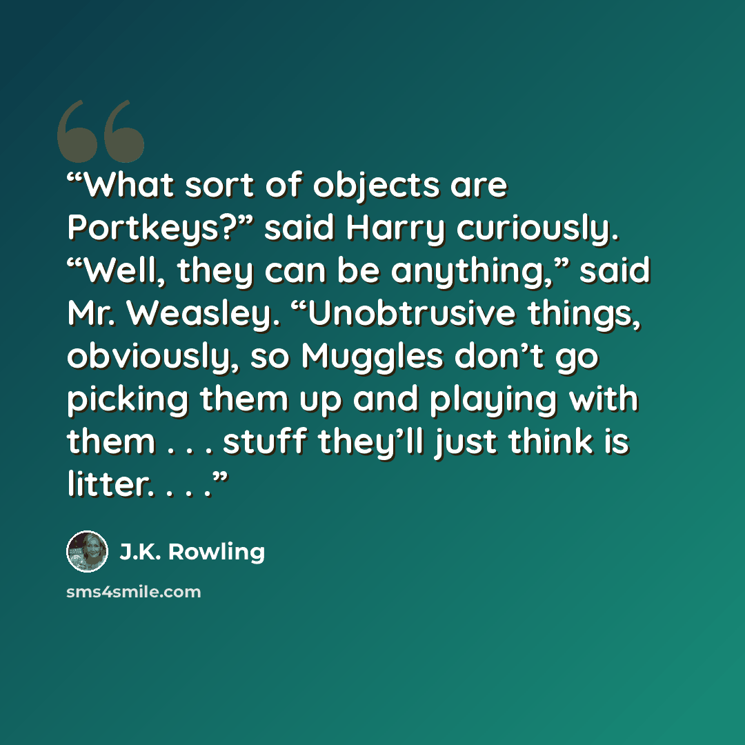 “What sort of objects are Portkeys?” said Harry curiously. “Well, they can be anything,” said Mr. Weasley. “Unobtrusive things, obviously, so Muggles don’t go picking them up and playing with them . . . stuff they’ll just think is litter. . . .” quote by J.K. Rowling
